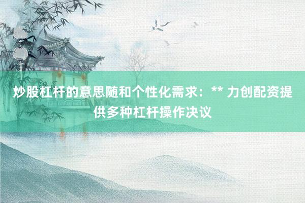 炒股杠杆的意思随和个性化需求：** 力创配资提供多种杠杆操作决议
