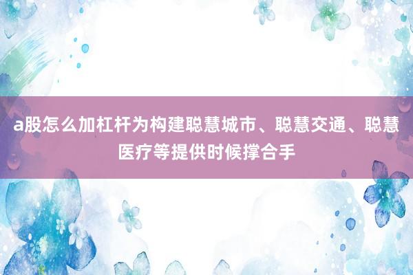 a股怎么加杠杆为构建聪慧城市、聪慧交通、聪慧医疗等提供时候撑合手