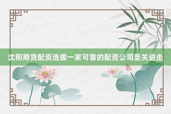 沈阳期货配资选拔一家可靠的配资公司至关进击