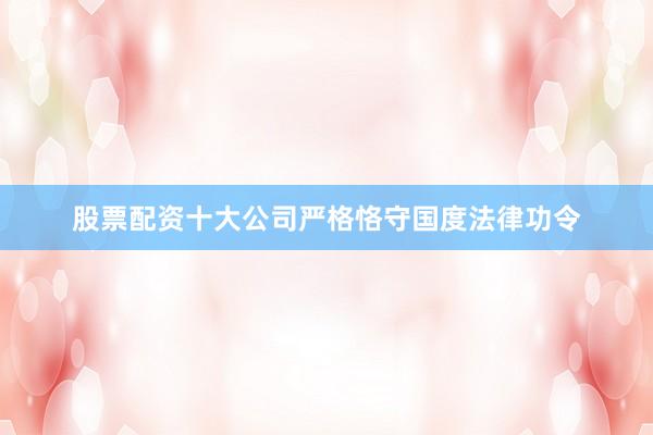 股票配资十大公司严格恪守国度法律功令