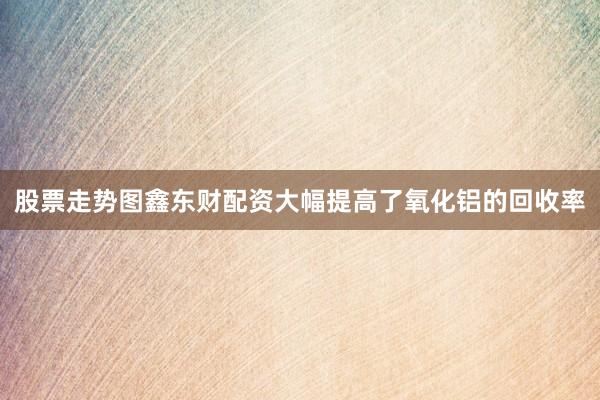 股票走势图鑫东财配资大幅提高了氧化铝的回收率