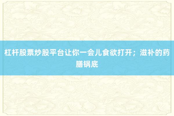 杠杆股票炒股平台让你一会儿食欲打开；滋补的药膳锅底