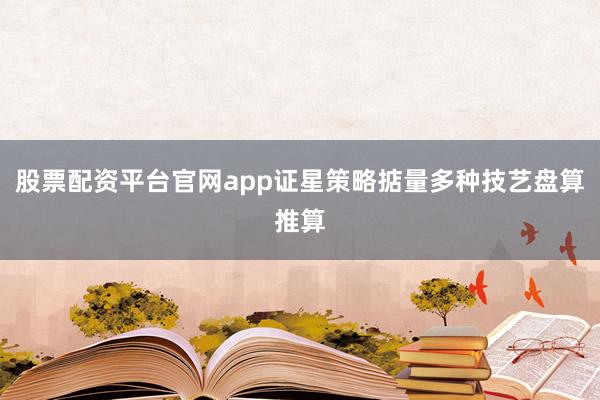 股票配资平台官网app证星策略掂量多种技艺盘算推算