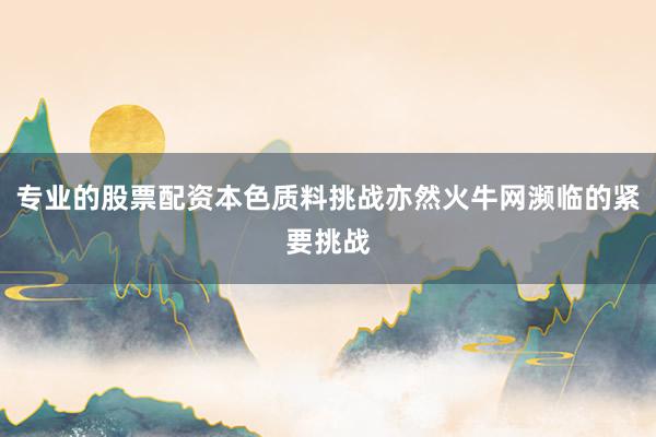 专业的股票配资本色质料挑战亦然火牛网濒临的紧要挑战