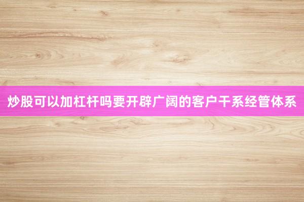 炒股可以加杠杆吗要开辟广阔的客户干系经管体系