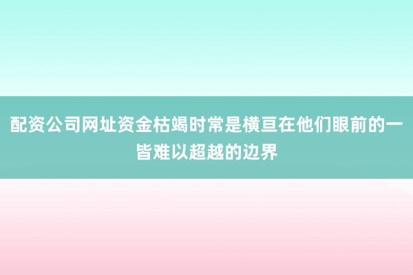 配资公司网址资金枯竭时常是横亘在他们眼前的一皆难以超越的边界