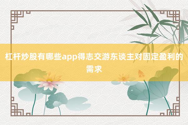杠杆炒股有哪些app得志交游东谈主对固定盈利的需求