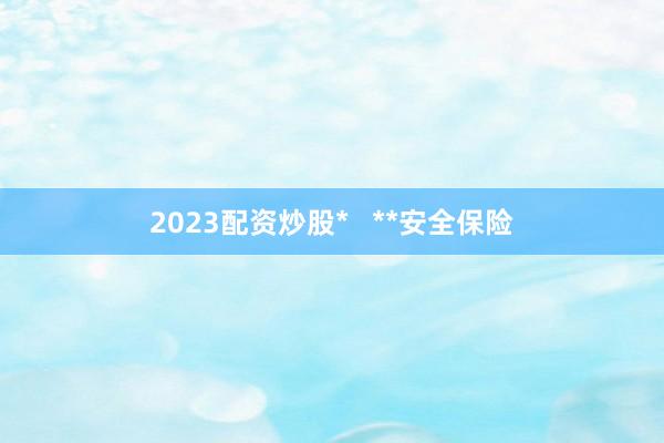 2023配资炒股*   **安全保险