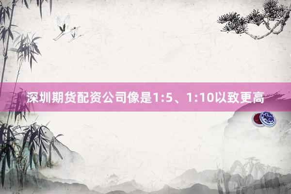 深圳期货配资公司像是1:5、1:10以致更高