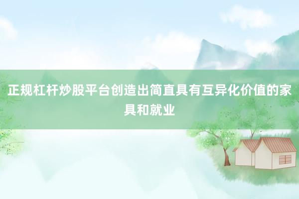 正规杠杆炒股平台创造出简直具有互异化价值的家具和就业