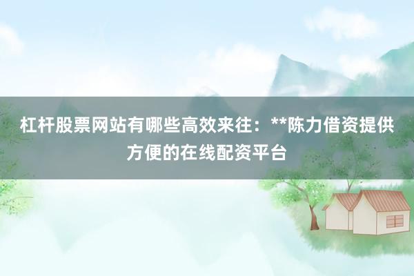 杠杆股票网站有哪些高效来往：**陈力借资提供方便的在线配资平台