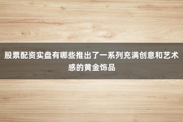 股票配资实盘有哪些推出了一系列充满创意和艺术感的黄金饰品