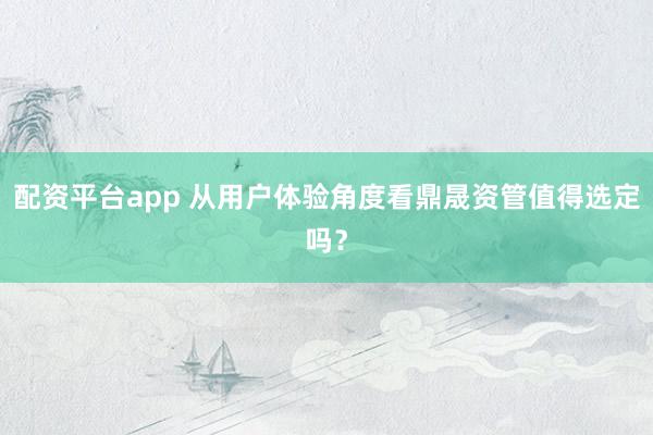 配资平台app 从用户体验角度看鼎晟资管值得选定吗？