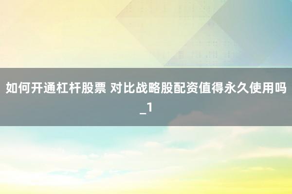 如何开通杠杆股票 对比战略股配资值得永久使用吗_1