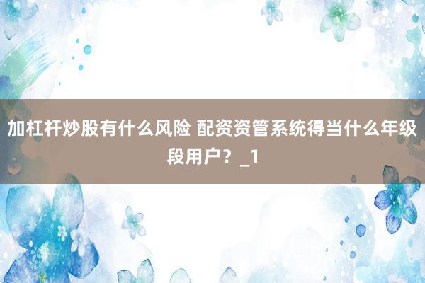 加杠杆炒股有什么风险 配资资管系统得当什么年级段用户？_1