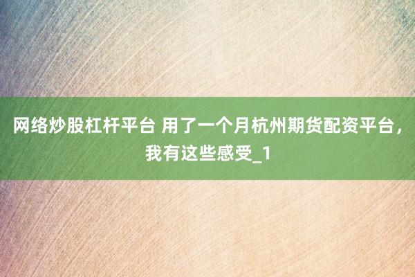 网络炒股杠杆平台 用了一个月杭州期货配资平台，我有这些感受_1