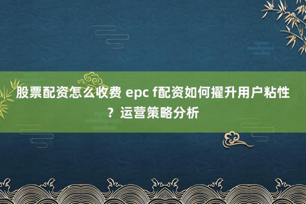 股票配资怎么收费 epc f配资如何擢升用户粘性？运营策略分析