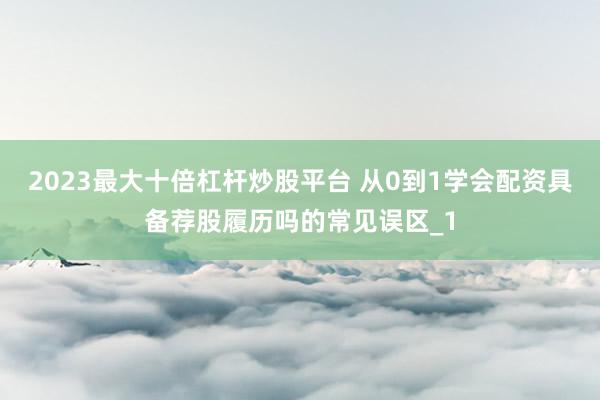 2023最大十倍杠杆炒股平台 从0到1学会配资具备荐股履历吗的常见误区_1
