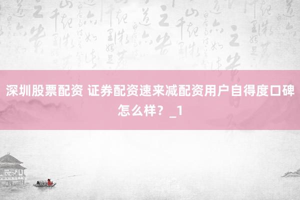 深圳股票配资 证券配资速来减配资用户自得度口碑怎么样？_1
