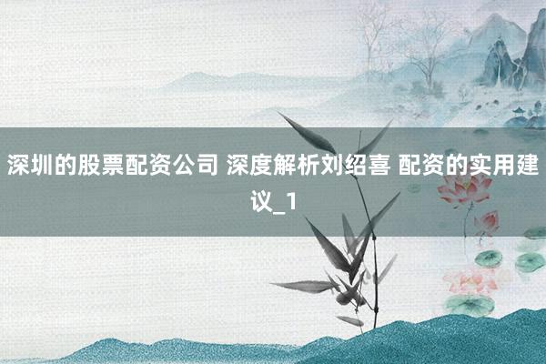 深圳的股票配资公司 深度解析刘绍喜 配资的实用建议_1