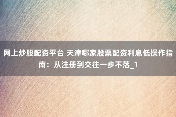 网上炒股配资平台 天津哪家股票配资利息低操作指南：从注册到交往一步不落_1