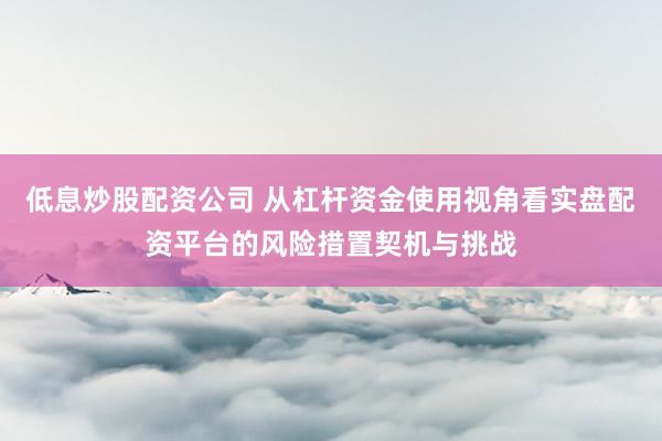 低息炒股配资公司 从杠杆资金使用视角看实盘配资平台的风险措置契机与挑战