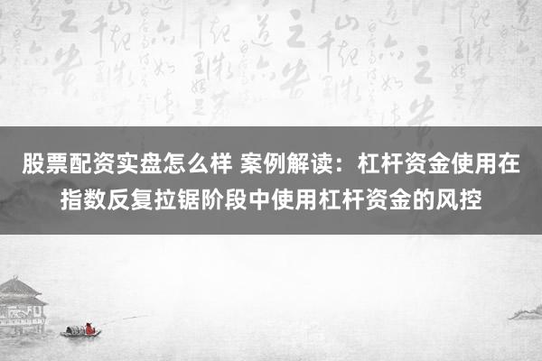 股票配资实盘怎么样 案例解读:杠杆资金使用在指数反复拉锯阶段中使用杠杆资金的风控