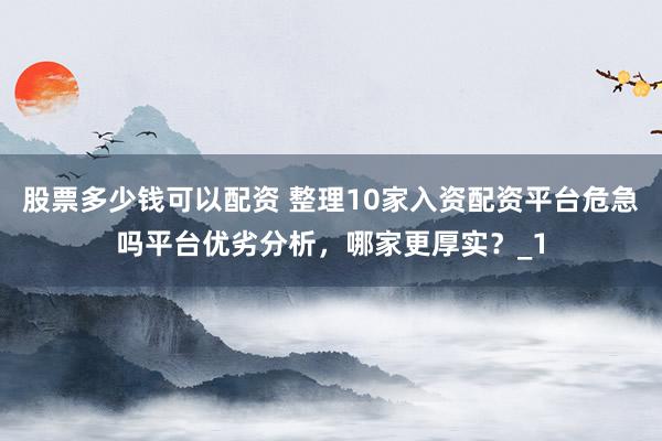 股票多少钱可以配资 整理10家入资配资平台危急吗平台优劣分析，哪家更厚实？_1
