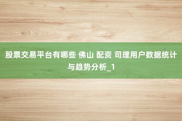 股票交易平台有哪些 佛山 配资 司理用户数据统计与趋势分析_1