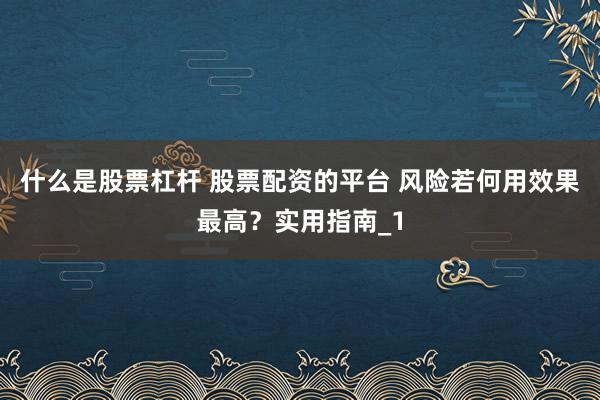 什么是股票杠杆 股票配资的平台 风险若何用效果最高？实用指南_1