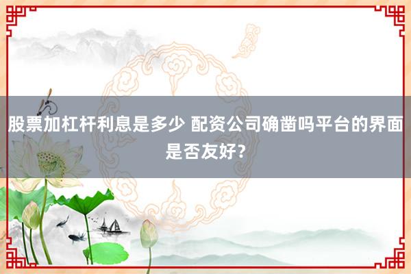 股票加杠杆利息是多少 配资公司确凿吗平台的界面是否友好？