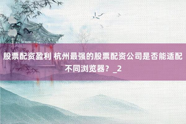 股票配资盈利 杭州最强的股票配资公司是否能适配不同浏览器？_2