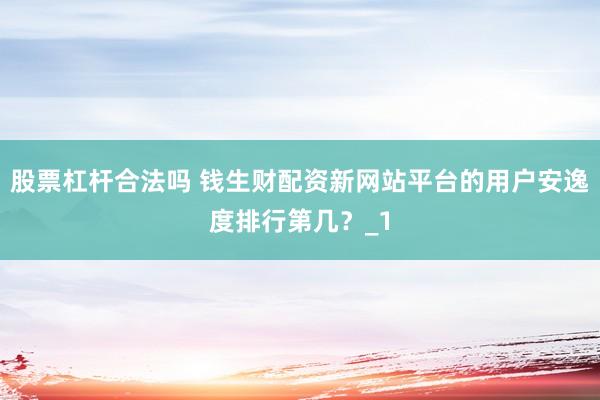 股票杠杆合法吗 钱生财配资新网站平台的用户安逸度排行第几？_1